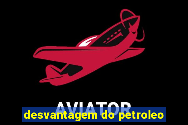 desvantagem do petroleo